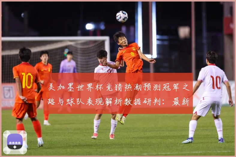 美加墨世界杯竞猜热潮预测冠军之路与球队表现解析数据研判：最新赛事动态与深度分析