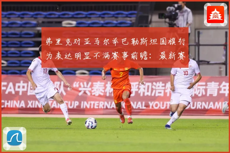 弗里克对亚马尔举巴勒斯坦国旗行为表达明显不满赛事前瞻：最新赛事动态与深度分析
