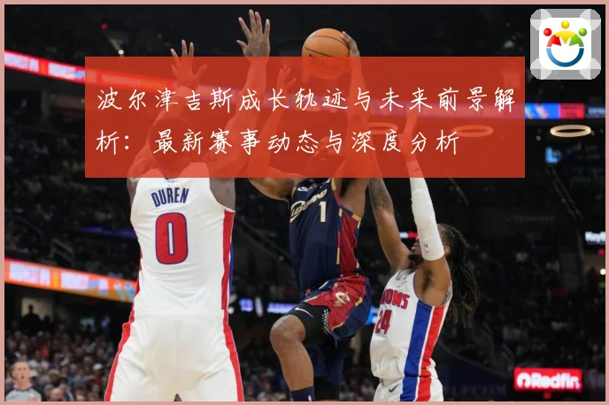 波尔津吉斯成长轨迹与未来前景解析：最新赛事动态与深度分析