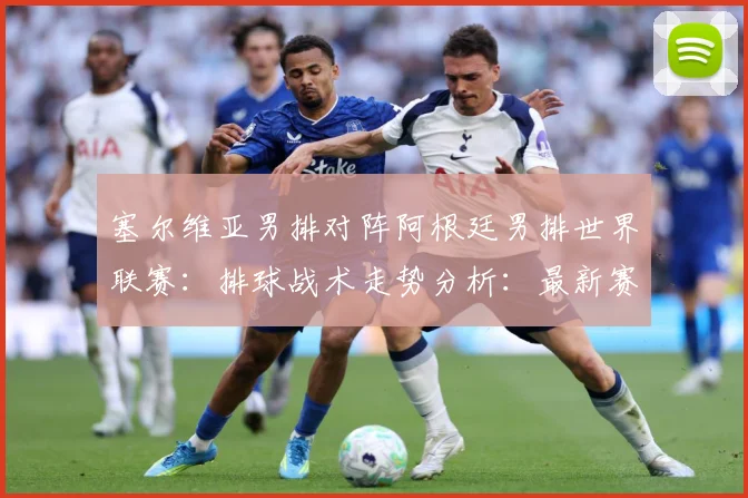 塞尔维亚男排对阵阿根廷男排世界联赛：排球战术走势分析：最新赛事动态与深度分析