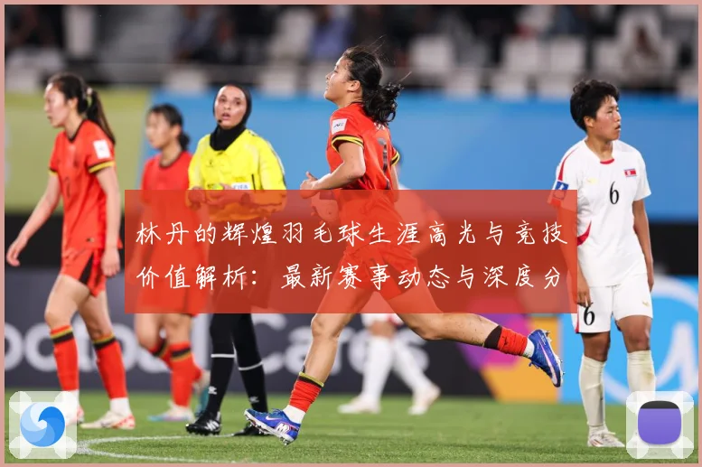 林丹的辉煌羽毛球生涯高光与竞技价值解析：最新赛事动态与深度分析