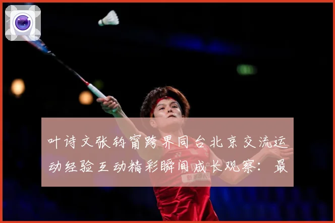 叶诗文张钧甯跨界同台北京交流运动经验互动精彩瞬间成长观察：最新赛事动态与深度分析