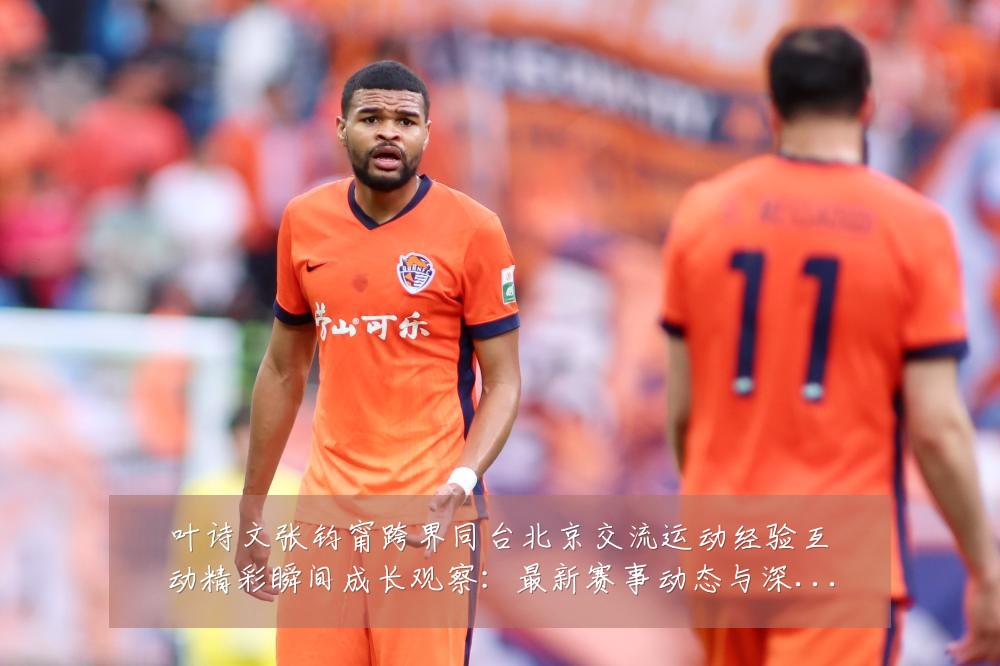 叶诗文张钧甯跨界同台北京交流运动经验互动精彩瞬间成长观察：最新赛事动态与深度分析