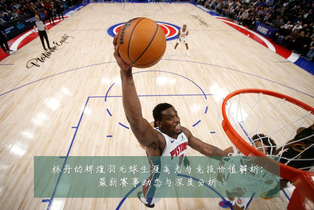 林丹的辉煌羽毛球生涯高光与竞技价值解析：最新赛事动态与深度分析