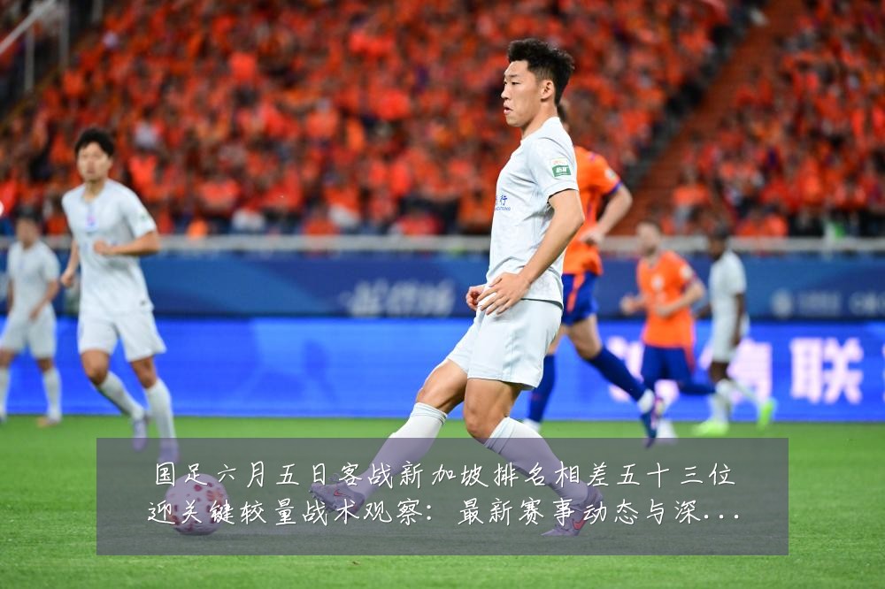 国足六月五日客战新加坡排名相差五十三位迎关键较量战术观察：最新赛事动态与深度分析
