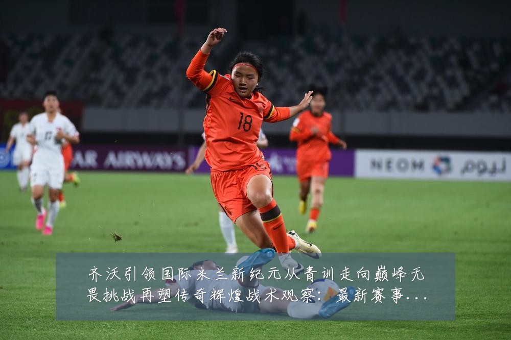 齐沃引领国际米兰新纪元从青训走向巅峰无畏挑战再塑传奇辉煌战术观察：最新赛事动态与深度分析