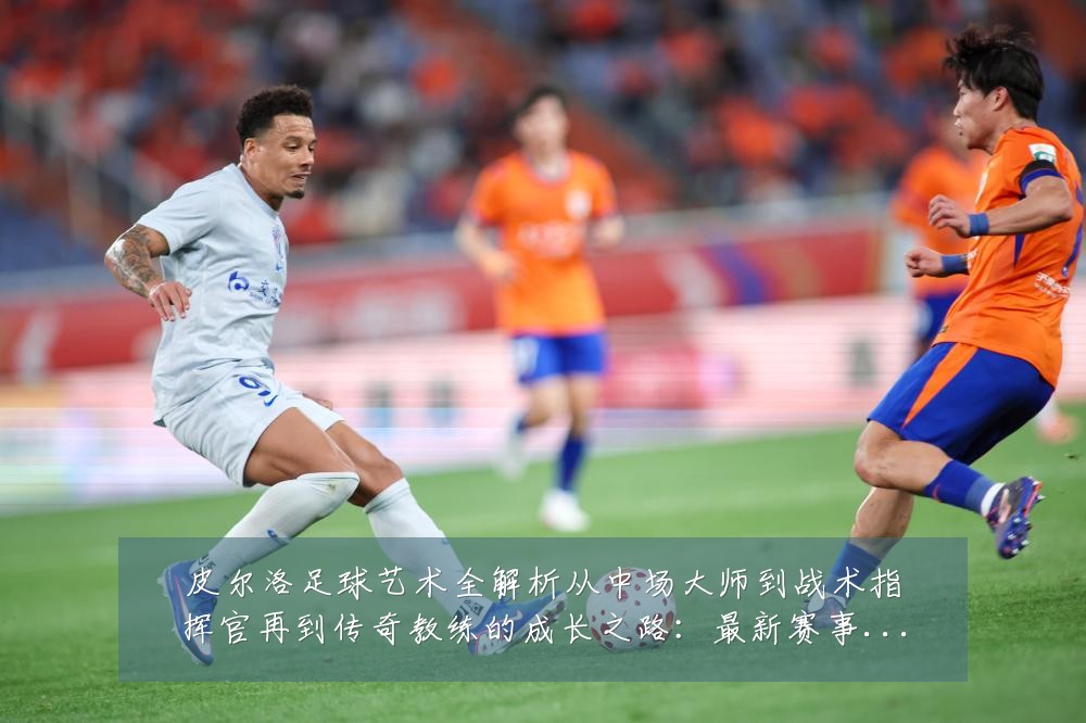 皮尔洛足球艺术全解析从中场大师到战术指挥官再到传奇教练的成长之路:最新赛事动态与深度分析